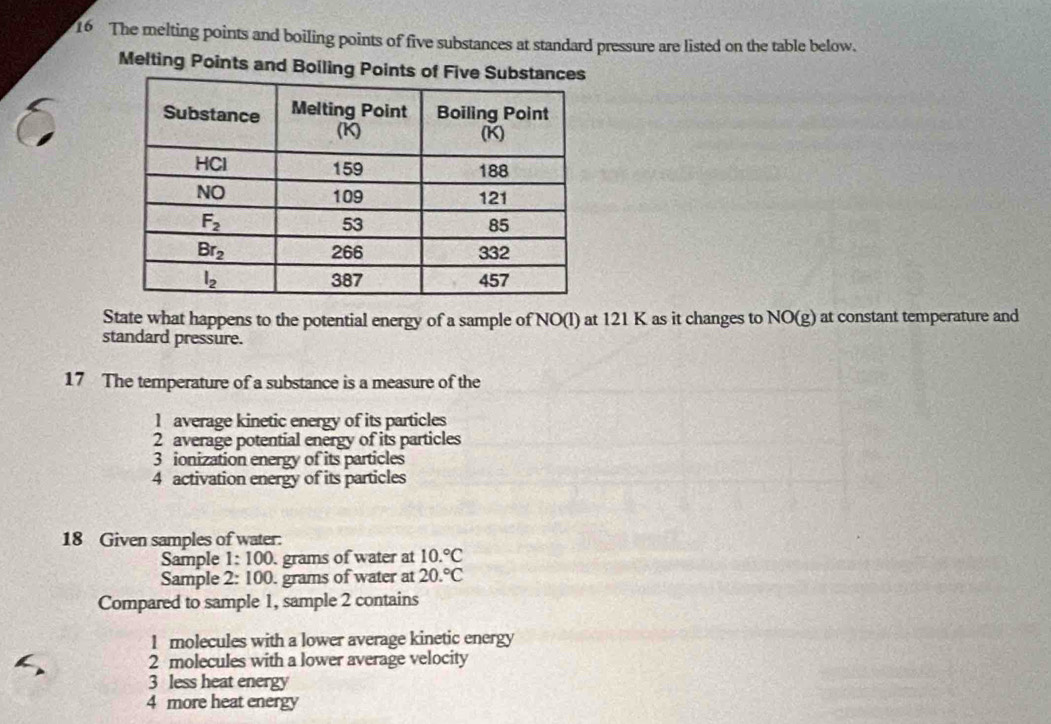 The melting points and boiling points of five substances at standard pressure are listed on the table below.
Melting Points and Boiling Points of 
State what happens to the potential energy of a sample of NO(l) at 121 K as it changes to NO(g) at constant temperature and
standard pressure.
17 The temperature of a substance is a measure of the
1 average kinetic energy of its particles
2 average potential energy of its particles
3 ionization energy of its particles
4 activation energy of its particles
18 Given samples of water:
Sample 1:100 grams of water at 10.^circ C
Sample 2:100. grams of water at 20.^circ C
Compared to sample 1, sample 2 contains
1 molecules with a lower average kinetic energy
2 molecules with a lower average velocity
3 less heat energy
4 more heat energy