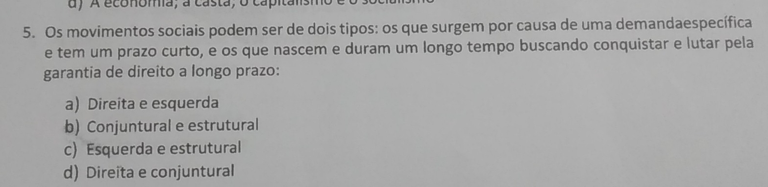 A economa, a casta, o capitansi
5. Os movimentos sociais podem ser de dois tipos: os que surgem por causa de uma demandaespecífica
e tem um prazo curto, e os que nascem e duram um longo tempo buscando conquistar e lutar pela
garantia de direito a longo prazo:
a) Direita e esquerda
b) Conjuntural e estrutural
c) Esquerda e estrutural
d) Direita e conjuntural