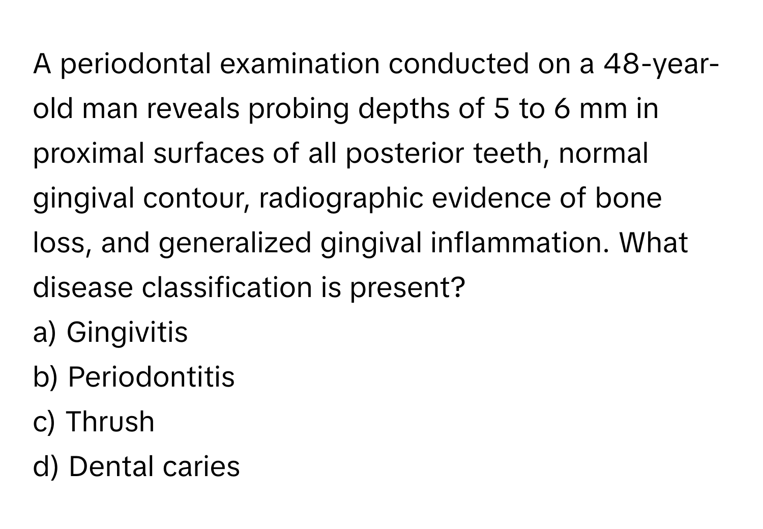 A periodontal examination conducted on a 48-year-old man reveals probing depths of 5 to 6 mm in proximal surfaces of all posterior teeth, normal gingival contour, radiographic evidence of bone loss, and generalized gingival inflammation. What disease classification is present?

a) Gingivitis 
b) Periodontitis 
c) Thrush 
d) Dental caries