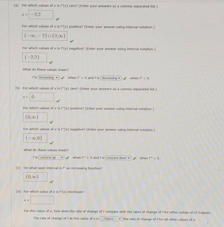 For which values of x is f'(x) zero? (Enter your answers as a comma-separated list.)
x=-2,2
For which values of x is f'(x) positive? (Enter your answer using interval notation.)
(-∈fty ,-2)∪ (2,∈fty )
For which values of x is f'(x) negative? (Enter your answer using interval notation.)
(-2,2)
What do these values mean?
f is increasing when f'>0 and f is decreasing ν when f'<0</tex>. 
(b) For which values of x is f''(x) zero? (Enter your answers as a comma-separated list.)
x=0 1
For which values of x is f''(x) positive? (Enter your answer using interval notation.)
(0,∈fty )
For which values of x is f''(x) negative? (Enter your answer using interval notation.)
(-∈fty ,0)
What do these values mean?
f is concave up when f''>0 and f is concave down when f''<0</tex>. 
(c) On what open interval is f' an increasing function?
(0,∈fty )
(d) For which value of x is f'(x) minimum?
x=□
For this value of x, how does the rate of change of f compare with the rates of change of f for other values of x? Explain.
The rate of change of f at this value of x is =Select== the rate of change of f for all other values of x.