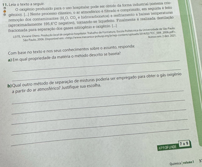 Leia o texto a seguir. 
O oxigênio produzido para o uso hospitalar pode ser obtido da forma industrial (sistema crio- 
gênico). [...] Neste processo clássico, o ar atmosférico é filtrado e comprimido, em seguida é feito 
remoção dos contaminantes (H_2O, CO_2 e hidrocarbonetos) e resfriamento a baixas temperaturas 
(aproximadamente 195, 6°C negativo), tornando-se liquefeito. Finalmente é realizada destilação 
fracionada para separação dos gases nitrogênio e oxigênio. [...] 
LEITE, Viviane Otero. Produção local de oxigénio hospitalar, Trabalho de Formatura. Escola Politécnica da Universidade de São Paulo. 
São Paulo, 2006. Disponível em:. 
Acesso em: 2 dez. 2021. 
Com base no texto e nos seus conhecimentos sobre o assunto, responda: 
_ 
a) Em qual propriedade da matéria o método descrito se baseia? 
_ 
b) Qual outro método de separação de misturas poderia ser empregado para obter o gás oxigênio 
_a partir do ar atmosférico? Justifique sua escolha. 
_ 
_ 
_ 
_ 
APROFUNDE 7 a 9 
Química| volume1 37