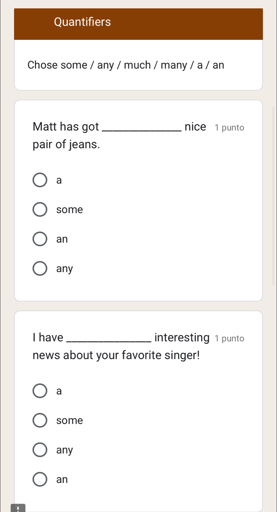 Quantifiers
Chose some / any / much / many / a / an
Matt has got_ nice 1 punto
pair of jeans.
a
some
an
any
I have _interesting 1 punto
news about your favorite singer!
a
some
any
an