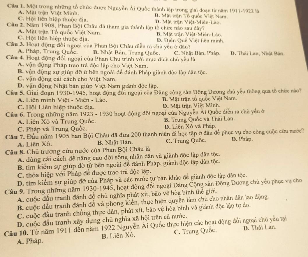 Một trong những tổ chức được Nguyễn Ái Quốc thành lập trong giai đoạn từ năm 1911-1922 là
A. Mặt trận Việt Minh. B. Mặt trận Tổ quốc Việt Nam.
C. Hội liên hiệp thuộc địa. D. Mặt trận Việt-Miên-Lào.
Cầu 2. Năm 1908, Phan Bội Châu đã tham gia thành lập tổ chức nào sau đây?
A. Mặt trận Tổ quốc Việt Nam. B. Mặt trận Việt-Miên-Lào.
C. Hội liên hiệp thuộc địa. D. Điền Quế Việt liên minh.
Câu 3. Hoạt động đối ngoại của Phan Bội Châu diễn ra chủ yếu ở đâu?
A. Pháp, Trung Quốc. B. Nhật Bản, Trung Quốc. C. Nhật Bản, Pháp. D. Thái Lan, Nhật Bản.
Câu 4. Hoạt động đối ngoại của Phan Chu trinh với mục đích chủ yếu là
A. vận động Pháp trao trả độc lập cho Việt Nam.
B. vận động sự giúp đỡ ừ bên ngoài để đánh Pháp giành độc lập dân tộc.
C. vận động cải cách cho Việt Nam.
D. vận động Nhật bản giúp Việt Nam giành độc lập.
Câu 5. Giai đoạn 1930-1945, hoạt động đổi ngoại của Đảng cộng sản Đông Dương chủ yếu thông qua tổ chức nào?
A. Liên minh Việt - Miên - Lào. B. Mặt trận tổ quốc Việt Nam.
C. Hội Liên hiệp thuộc địa. D. Mặt trận Việt Minh.
Câu 6. Trong những năm 1923 - 1930 hoạt động đối ngoại của Nguyễn Ái Quốc diễn ra chủ yếu ở
A. Liên Xô và Trung Quốc. B. Trung Quốc và Thái Lan.
C. Pháp và Trung Quốc. D. Liên Xô và Pháp.
Câu 7. Đầu năm 1905 han Bội Châu đã đưa 200 thanh niên đi học tập ở đâu để phục vụ cho công cuộc cứu nước?
A. Liên Xô. B. Nhật Bản. C. Trung Quốc. D. Pháp.
Câu 8. Chủ trương cứu nước của Phan Bội Châu là
A. dùng cải cách để nâng cao đời sống nhân dân và giành độc lập dân tộc.
B. tìm kiếm sự giúp đỡ từ bên ngoài để đánh Pháp, giành độc lập dân tộc.
C. thỏa hiệp với Pháp để được trao trả độc lập.
D. tìm kiếm sự giúp đỡ của Pháp và các nước tư bản khác đề giành độc lập dân tộc.
Câu 9. Trong những năm 1930-1945, hoạt động đối ngoại Đảng Cộng sản Đông Dương chủ yếu phục vụ cho
A. cuộc đấu tranh đánh đổ chủ nghĩa phát xít, bảo vệ hòa bình thế giới.
B. cuộc đấu tranh đánh đổ và phong kiến, thực hiện quyền làm chủ cho nhân dân lao động.
C. cuộc đấu tranh chống thực dân, phát xít, bảo vệ hòa bình và giành độc lập tự do.
D. cuộc đấu tranh xây dựng chủ nghĩa xã hội trên cả nước.
Câu 10. Từ năm 1911 đến năm 1922 Nguyễn Ái Quốc thực hiện các hoạt động đối ngoại chủ yểu tại
A. Pháp. B. Liên Xô. C. Trung Quốc. D. Thái Lan.