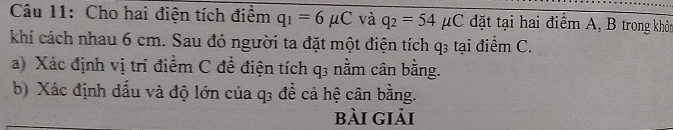 Cho hai điện tích điểm q_1=6mu C và q_2=54mu C đặt tại hai điểm A, B trong khôn 
khí cách nhau 6 cm. Sau đó người ta đặt một điện tích q3 tại điểm C. 
a) Xác định vị trí điểm C để điện tích q3 nằm cân bằng. 
b) Xác định dấu và độ lớn của q; để cả hệ cân bằng. 
bài giải