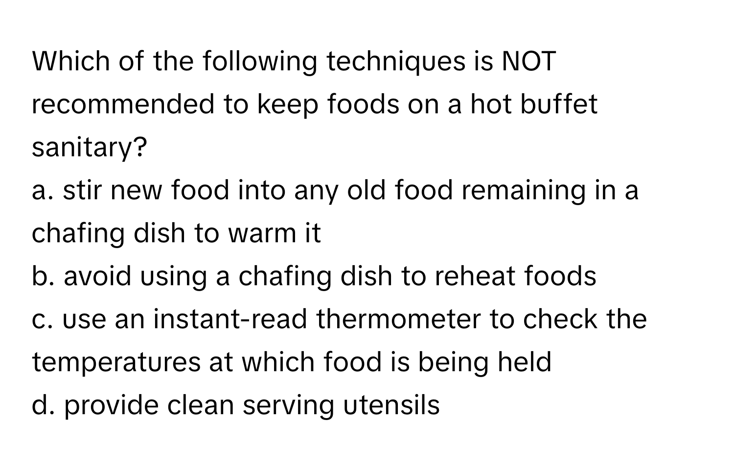 Which of the following techniques is NOT recommended to keep foods on a hot buffet sanitary?

a. stir new food into any old food remaining in a chafing dish to warm it
b. avoid using a chafing dish to reheat foods
c. use an instant-read thermometer to check the temperatures at which food is being held
d. provide clean serving utensils