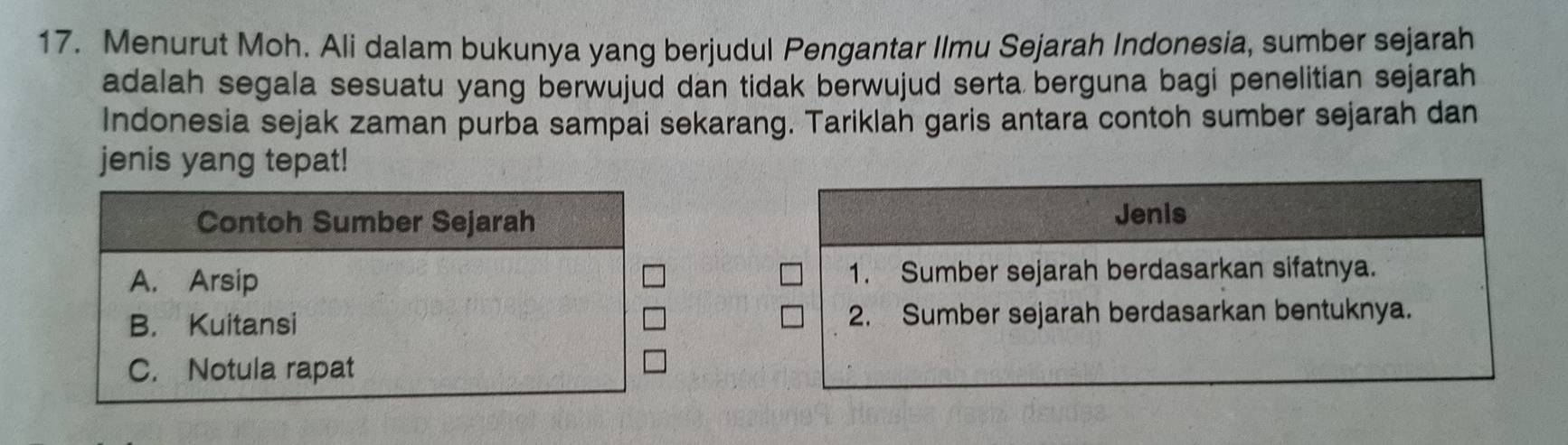 Menurut Moh. Ali dalam bukunya yang berjudul Pengantar Ilmu Sejarah Indonesia, sumber sejarah
adalah segala sesuatu yang berwujud dan tidak berwujud serta berguna bagi penelitian sejarah
Indonesia sejak zaman purba sampai sekarang. Tariklah garis antara contoh sumber sejarah dan
jenis yang tepat!
Contoh Sumber Sejarah Jenis
A. Arsip 1. Sumber sejarah berdasarkan sifatnya.
B. Kuitansi 2. Sumber sejarah berdasarkan bentuknya.
C. Notula rapat