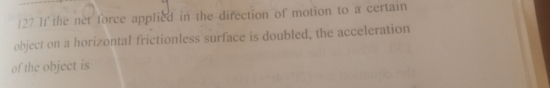 127 If the net force applied in the direction of motion to a certain 
object on a horizontal frictionless surface is doubled, the acceleration 
of the object is