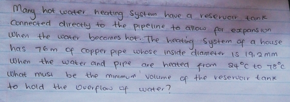 Many hot water heating system have a reservor tank 
connected directly to the pipeline to allow for expansion 
When the woater becomes hot. The heating system of a house 
has 76m of copper pipe whose inside diameter is 19, 2mm
When the water and pipe are heated from 24°C to 78°C
what must be the minmum volume of the reservour tank 
to hold the overflow of water?