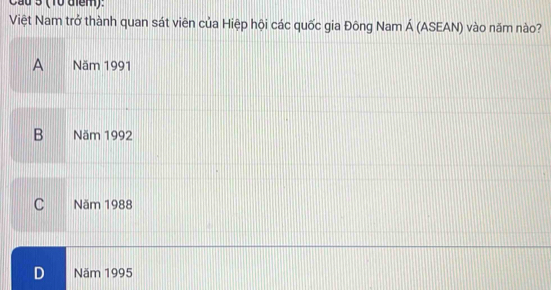 Cầu 3 (10 điểm).
Việt Nam trở thành quan sát viên của Hiệp hội các quốc gia Đông Nam Á (ASEAN) vào năm nào?
A€£ Năm 1991
B Năm 1992
C Năm 1988
D Năm 1995