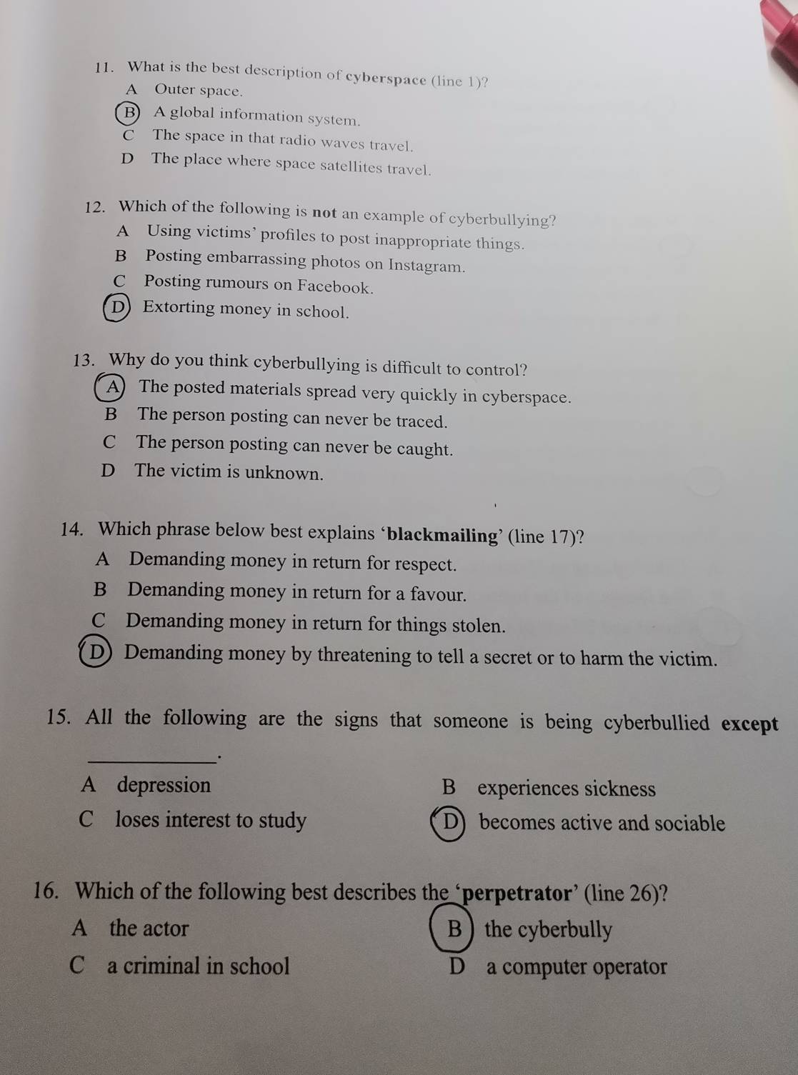 What is the best description of cyberspace (line 1)?
A Outer space.
B) A global information system.
C The space in that radio waves travel.
D The place where space satellites travel.
12. Which of the following is not an example of cyberbullying?
A Using victims’ profiles to post inappropriate things.
B Posting embarrassing photos on Instagram.
C Posting rumours on Facebook.
D) Extorting money in school.
13. Why do you think cyberbullying is difficult to control?
A) The posted materials spread very quickly in cyberspace.
B The person posting can never be traced.
C The person posting can never be caught.
D The victim is unknown.
14. Which phrase below best explains ‘blackmailing’ (line 17)?
A Demanding money in return for respect.
B Demanding money in return for a favour.
C Demanding money in return for things stolen.
(D) Demanding money by threatening to tell a secret or to harm the victim.
15. All the following are the signs that someone is being cyberbullied except
__·
A depression B experiences sickness
C loses interest to study D) becomes active and sociable
16. Which of the following best describes the ‘perpetrator’ (line 26)?
A the actor Bthe cyberbully
C a criminal in school D a computer operator