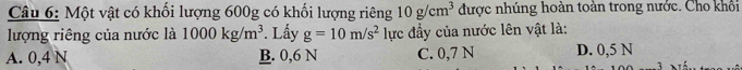 Một vật có khối lượng 600g có khối lượng riêng 10g/cm^3 được nhúng hoàn toàn trong nước. Cho khổi
lượng riêng của nước là 1000kg/m^3. Lấy g=10m/s^2 lực đầy của nước lên vật là:
A. 0,4 N B. 0,6 N C. 0,7 N D. 0,5 N