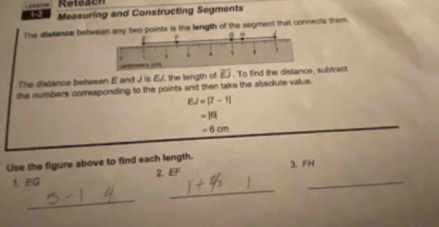 LEIBBION Refeach 
19 Measuring and Constructing Segments 
The distance betwents is the length of the segment that connects them. 
The distance between E and J is EJ, the length of overline EJ. To find the subtract 
the numbers corresponding to the points and then take the absolute value.
EJ=[7-1]
=|6|
-6cm
Use the figure above to find each length. 
_ 
1. EG 2. EF 3. FH _ 
_