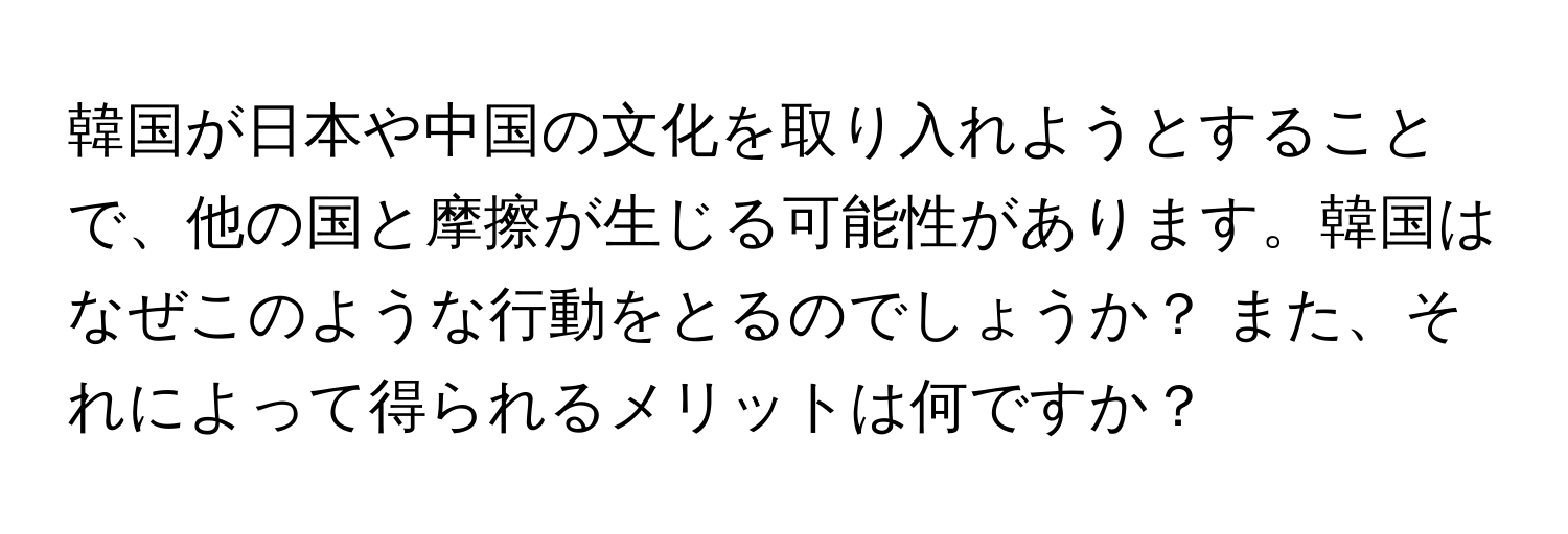 韓国が日本や中国の文化を取り入れようとすることで、他の国と摩擦が生じる可能性があります。韓国はなぜこのような行動をとるのでしょうか？ また、それによって得られるメリットは何ですか？