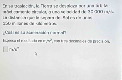 En su traslación, la Tierra se desplaza por una órbita 
prácticamente circular, a una velocidad de 30 000 m/s. 
La distancia que la separa del Sol es de unos
150 millones de kilómetros. 
¿Cuál es su aceleración normal? 
Expresa el resultado en m/s^2 , con tres decimales de precisión.
□ m/s^2