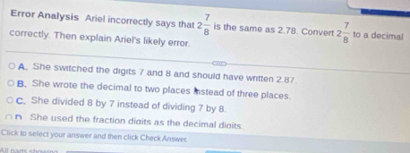 Error Analysis Ariel incorrectly says that 2 7/8  is the same as 2.78. Convert 2 7/8  to a decimal
correctly. Then explain Ariel's likely error.
A. She switched the digits 7 and 8 and should have written 2.87.
B. She wrote the decimal to two places instead of three places.
c. She divided 8 by 7 instead of dividing 7 by 8.
n She used the fraction digits as the decimal dioits.
Click to select your answer and then click Check Answer.
All cam