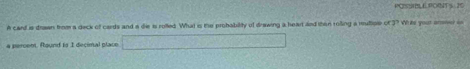 POSSIBLE POTS 20 
A card is draisn from a deck of cards and a die is rolled. What is the probability of drawing a heart and then roiling a multiple of3? Write yout anmiver in
4 percent. Round to 1 decimal place