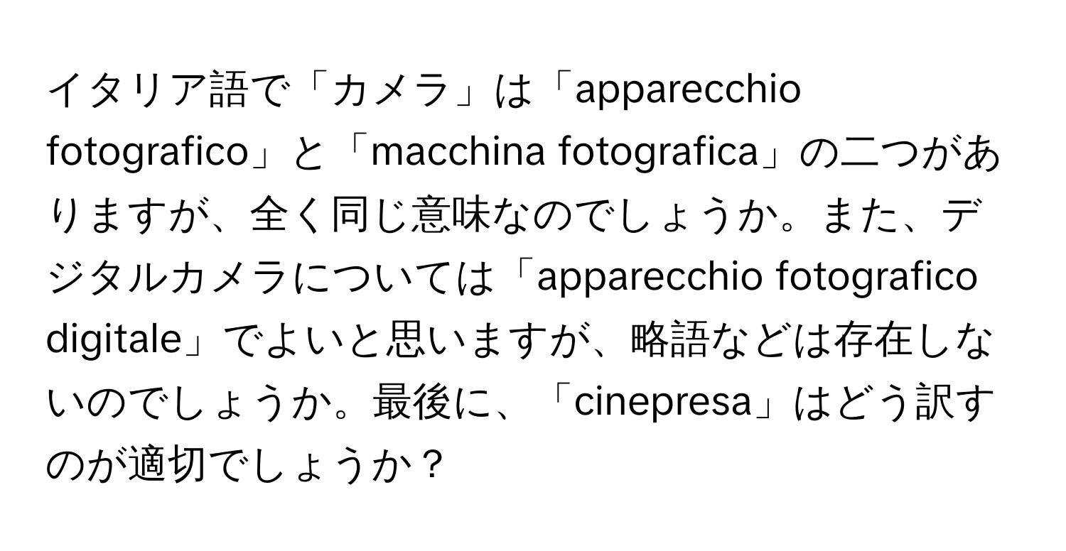 イタリア語で「カメラ」は「apparecchio fotografico」と「macchina fotografica」の二つがありますが、全く同じ意味なのでしょうか。また、デジタルカメラについては「apparecchio fotografico digitale」でよいと思いますが、略語などは存在しないのでしょうか。最後に、「cinepresa」はどう訳すのが適切でしょうか？