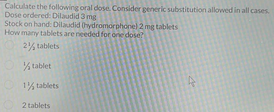 Calculate the following oral dose. Consider generic substitution allowed in all cases.
Dose ordered: Dilaudid 3 mg
Stock on hand: Dilaudid (hydromorphone) 2 mg tablets
How many tablets are needed for one dose?
2½ tablets
½ tablet
1 ½ tablets
2 tablets