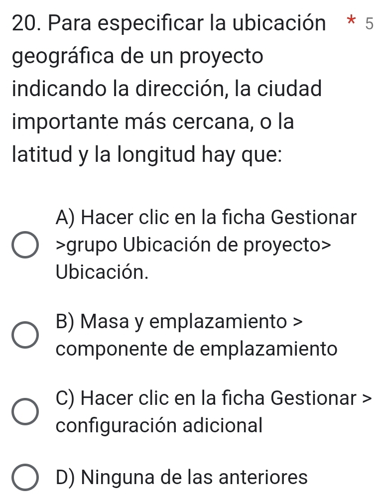 Para especificar la ubicación * 5
geográfica de un proyecto
indicando la dirección, la ciudad
importante más cercana, o la
latitud y la longitud hay que:
A) Hacer clic en la ficha Gestionar
>grupo Ubicación de proyecto>
Ubicación.
B) Masa y emplazamiento >
componente de emplazamiento
C) Hacer clic en la ficha Gestionar >
configuración adicional
D) Ninguna de las anteriores