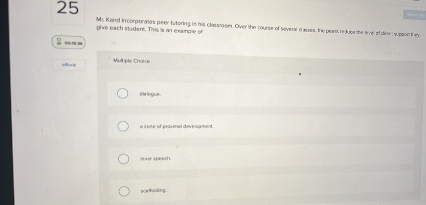 Check my
Mr. Kaird incorporates peer tutoring in his classroom. Over the course of several classes, the peers reduce the level of direct support they
give each student. This is an example of
00:10:36
eBook Multiple Choice
dialogue.
a zone of proximal development.
inner speech.
scaffolding.