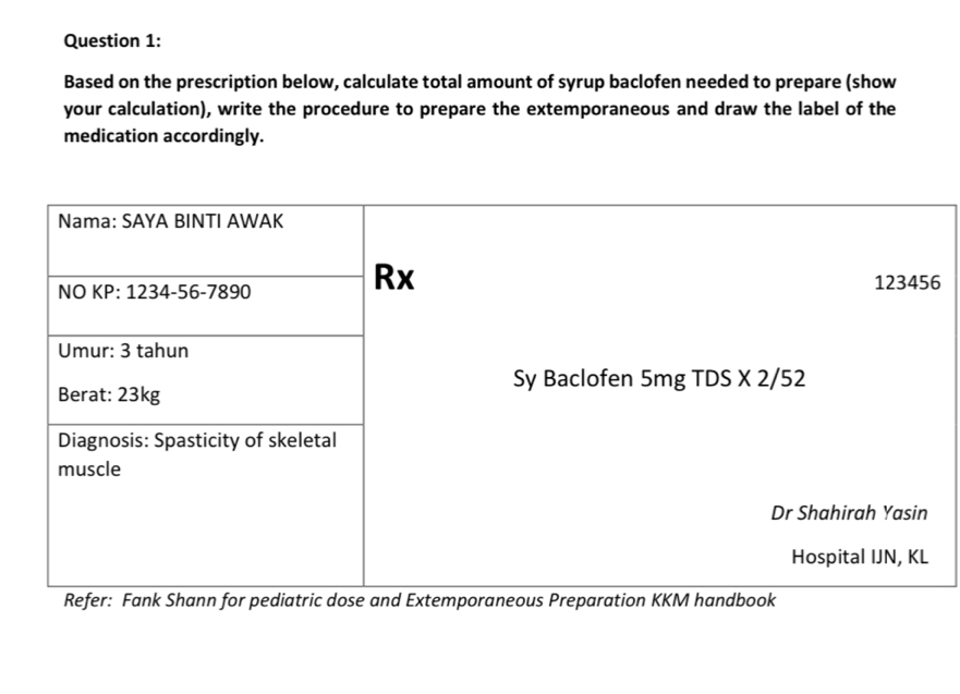 Based on the prescription below, calculate total amount of syrup baclofen needed to prepare (show 
your calculation), write the procedure to prepare the extemporaneous and draw the label of the 
medication accordingly. 
6