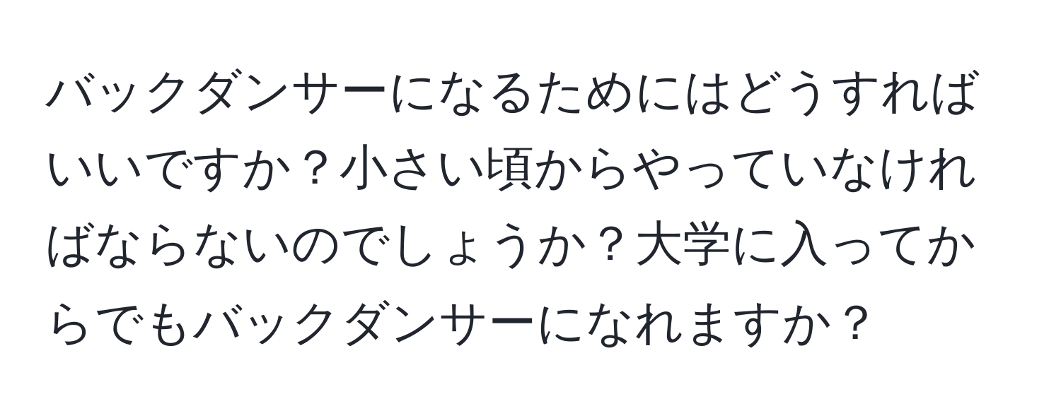 バックダンサーになるためにはどうすればいいですか？小さい頃からやっていなければならないのでしょうか？大学に入ってからでもバックダンサーになれますか？