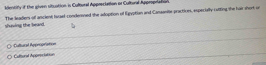 Identify if the given situation is Cultural Appreciation or Cultural Appropriation.
The leaders of ancient Israel condemned the adoption of Egyptian and Canaanite practices, especially cutting the hair short or
shaving the beard.
Cultural Appropriation
Cultural Appreciation