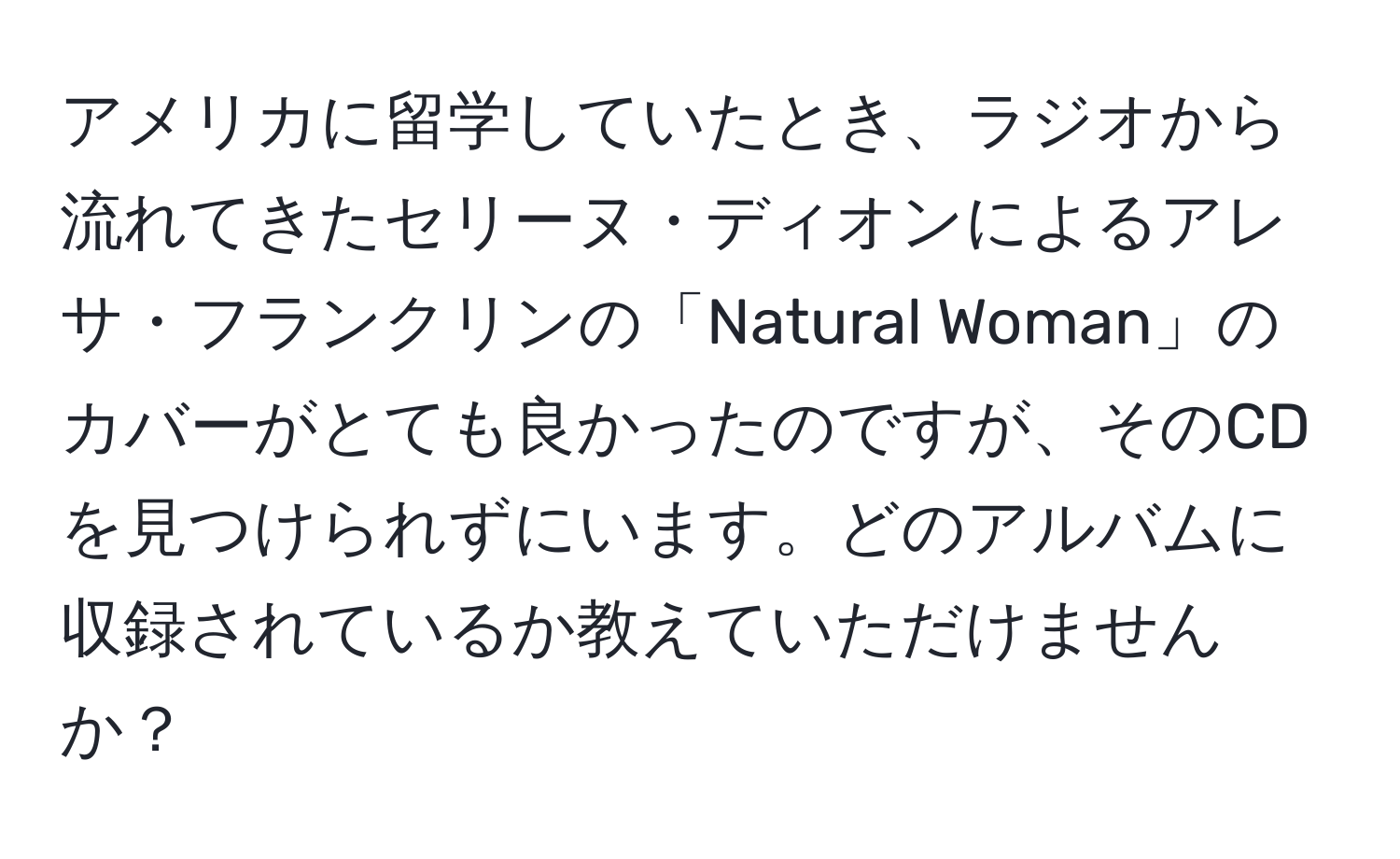 アメリカに留学していたとき、ラジオから流れてきたセリーヌ・ディオンによるアレサ・フランクリンの「Natural Woman」のカバーがとても良かったのですが、そのCDを見つけられずにいます。どのアルバムに収録されているか教えていただけませんか？