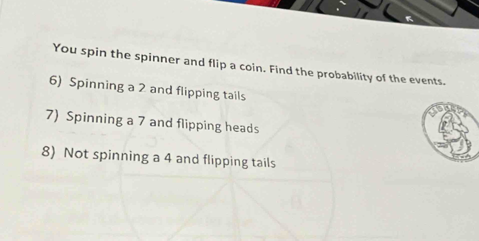 You spin the spinner and flip a coin. Find the probability of the events. 
6) Spinning a 2 and flipping tails 
7) Spinning a 7 and flipping heads 
8) Not spinning a 4 and flipping tails