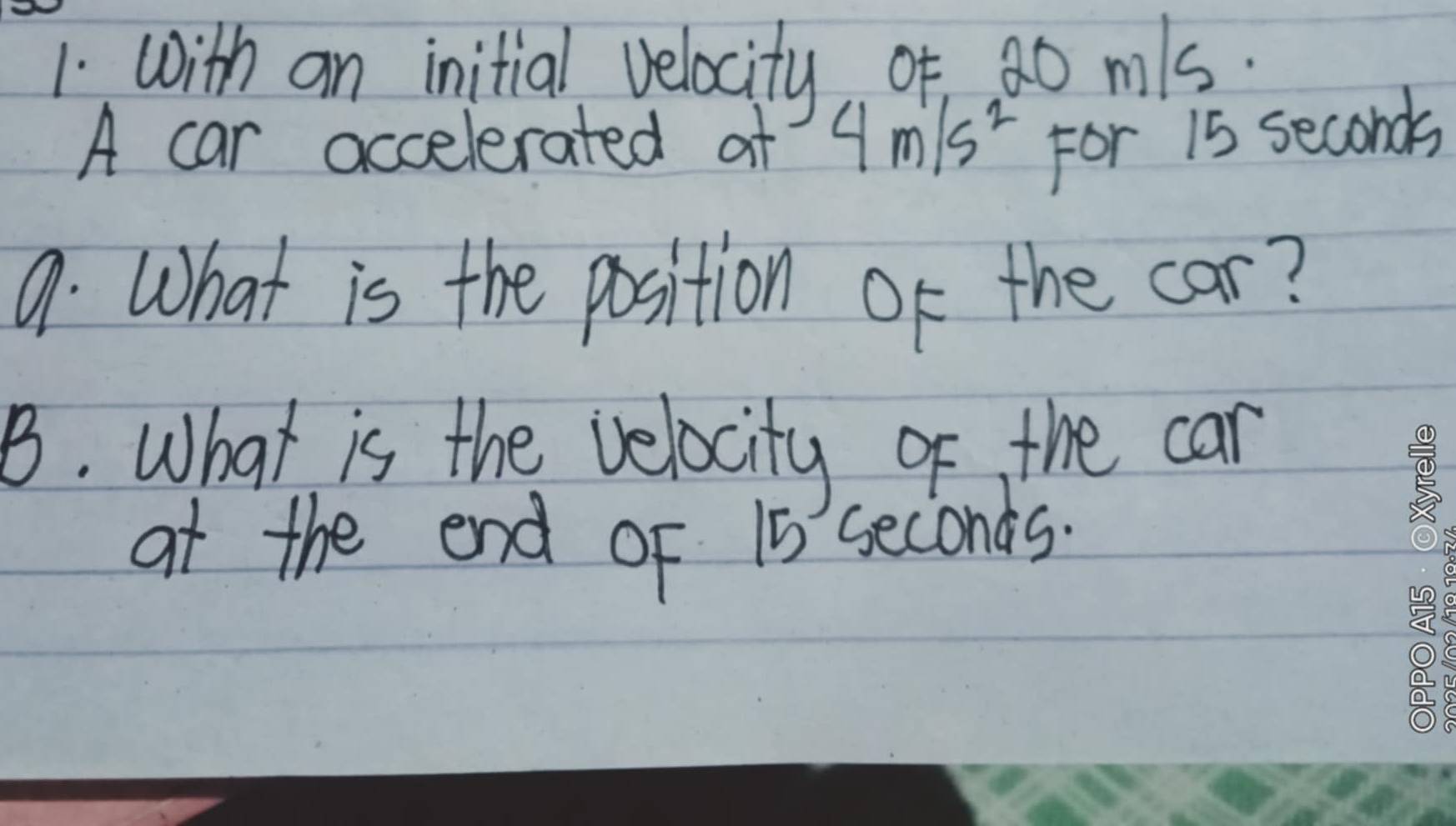 with an initial velocity of 20 mls. 
A car accelerated af 4m/s^2 For 15 seconds
9. What is the position of the car? 
B. What is the velocity of the car 
at the end oF 15 seconds.