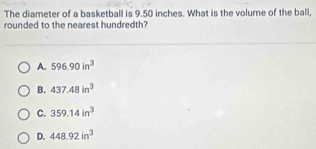 The diameter of a basketball is 9.50 inches. What is the volume of the ball,
rounded to the nearest hundredth?
A. 596.90in^3
B. 437.48in^3
C. 359.14in^3
D. 448.92in^3