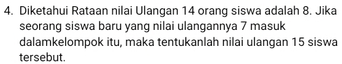 Diketahui Rataan nilai Ulangan 14 orang siswa adalah 8. Jika 
seorang siswa baru yang nilai ulangannya 7 masuk 
dalamkelompok itu, maka tentukanlah nilai ulangan 15 siswa 
tersebut.