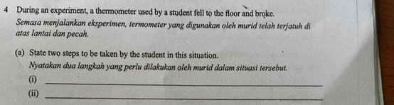 During an experiment, a thermometer used by a student fell to the floor and broke. 
Semasa menjalankan eksperimen, termometer yang digunakan oleh murid telah terjatuh di 
atas lantai dan pecah. 
(a) State two steps to be taken by the student in this situation. 
Nyatakan dua langkah yang perlu dilakukan oleh murid dalam situasi tersebut. 
(i) 
_ 
(ii)_