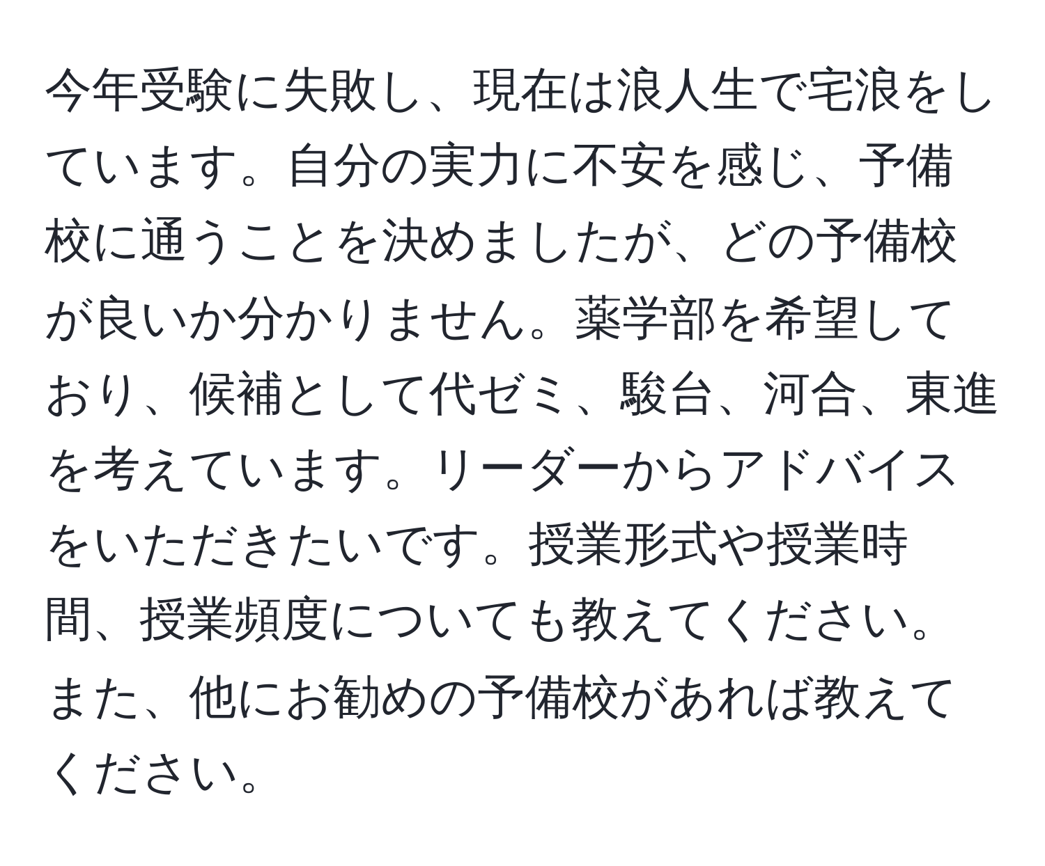 今年受験に失敗し、現在は浪人生で宅浪をしています。自分の実力に不安を感じ、予備校に通うことを決めましたが、どの予備校が良いか分かりません。薬学部を希望しており、候補として代ゼミ、駿台、河合、東進を考えています。リーダーからアドバイスをいただきたいです。授業形式や授業時間、授業頻度についても教えてください。また、他にお勧めの予備校があれば教えてください。