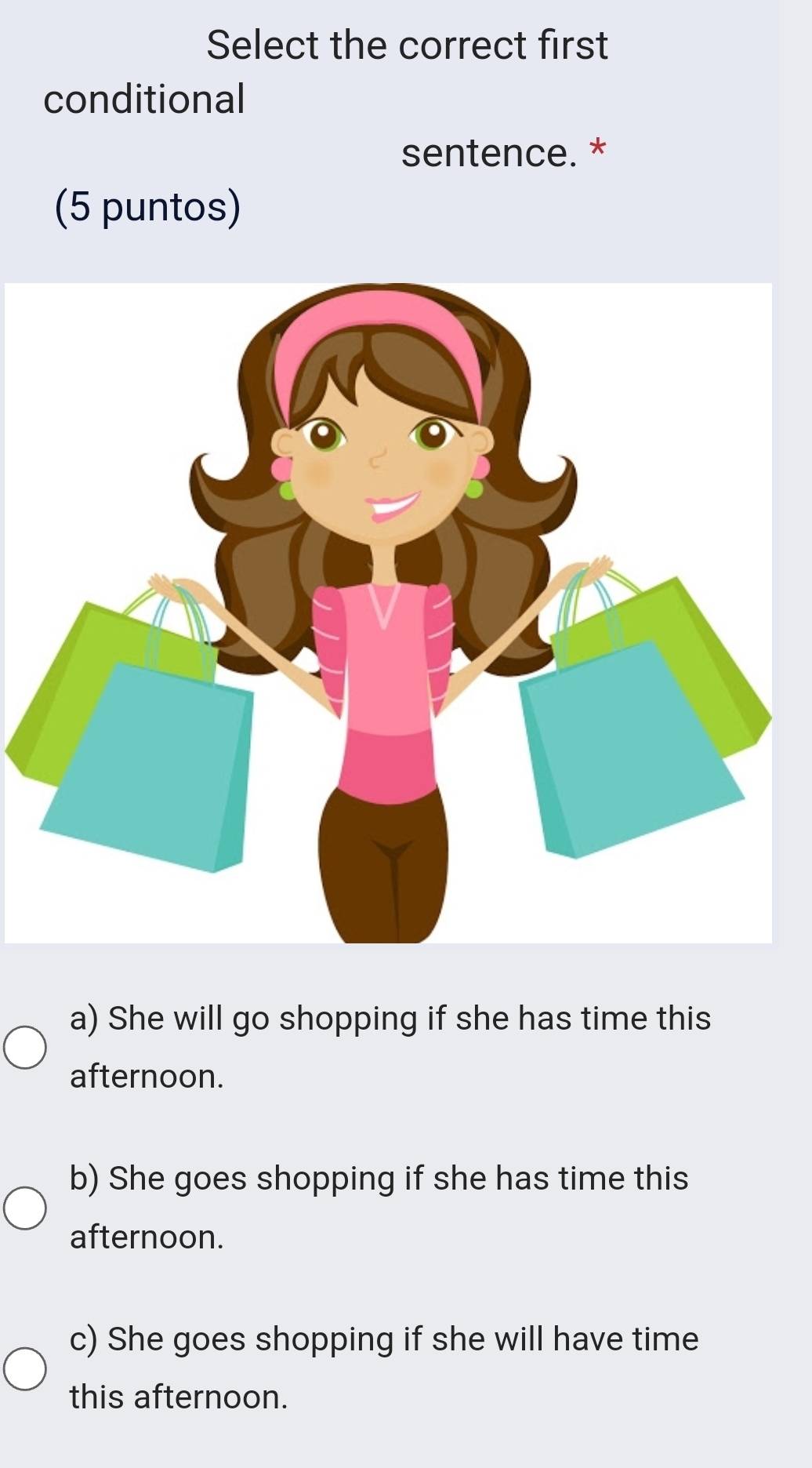 Select the correct first
conditional
sentence. *
(5 puntos)
a) She will go shopping if she has time this
afternoon.
b) She goes shopping if she has time this
afternoon.
c) She goes shopping if she will have time
this afternoon.