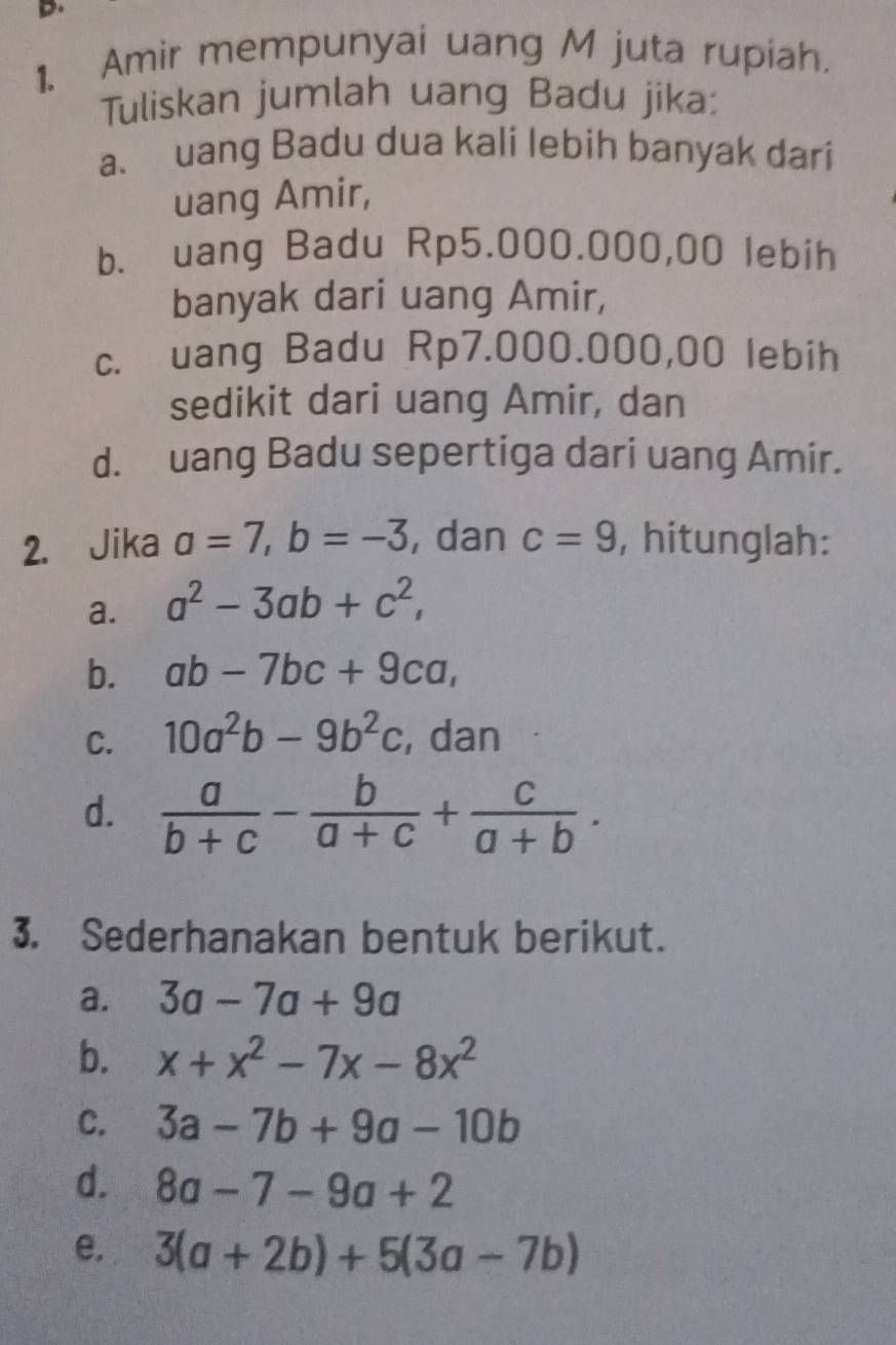 Amir mempunyai uang M juta rupiah. 
Tuliskan jumlah uang Badu jika: 
a. uang Badu dua kali lebih banyak dari 
uang Amir, 
b. uang Badu Rp5.000.000,00 lebih 
banyak dari uang Amir, 
c. uang Badu Rp7.000.000,00 lebih 
sedikit dari uang Amir, dan 
d. uang Badu sepertiga dari uang Amir. 
2. Jika a=7, b=-3 , dan c=9 , hitunglah: 
a. a^2-3ab+c^2, 
b. ab-7bc+9ca, 
C. 10a^2b-9b^2c , dan 
d.  a/b+c - b/a+c + c/a+b . 
3. Sederhanakan bentuk berikut. 
a. 3a-7a+9a
b. x+x^2-7x-8x^2
C. 3a-7b+9a-10b
d. 8a-7-9a+2
e. 3(a+2b)+5(3a-7b)