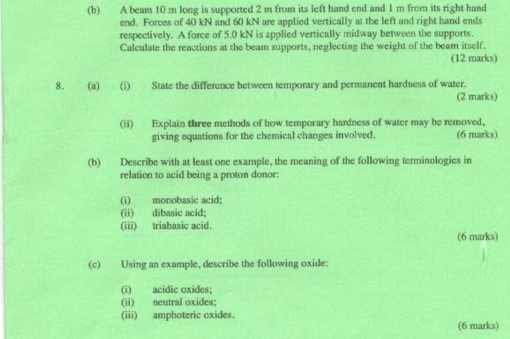 A beam 10 m long is supported 2 m from its left hand end and 1 m from its right hand 
end. Forces of 40 kN and 60 kN are applied vertically at the left and right hand ends 
respectively. A force of 5.0 kN is applied vertically midway between the supports. 
Calculate the reactions at the beam supports, neglecting the weight of the beam itself. 
(12 marks) 
8. (a) (i) State the difference between temporary and permanent hardness of water. 
(2 marks) 
(ii) Explain three methods of how temporary hardness of water may be removed, 
giving equations for the chemical changes involved. (6 marks) 
(b) Describe with at least one example, the meaning of the following terminologies in 
relation to acid being a proton donor: 
(i) monobasic acid; 
(ii) dibasic acid; 
(iii) triabasic acid. (6 marks) 
(c) Using an example, describe the following oxide: 
(i) acidic oxides; 
(ii) neutral oxides; 
(iii) amphoteric oxides. 
(6 marks)