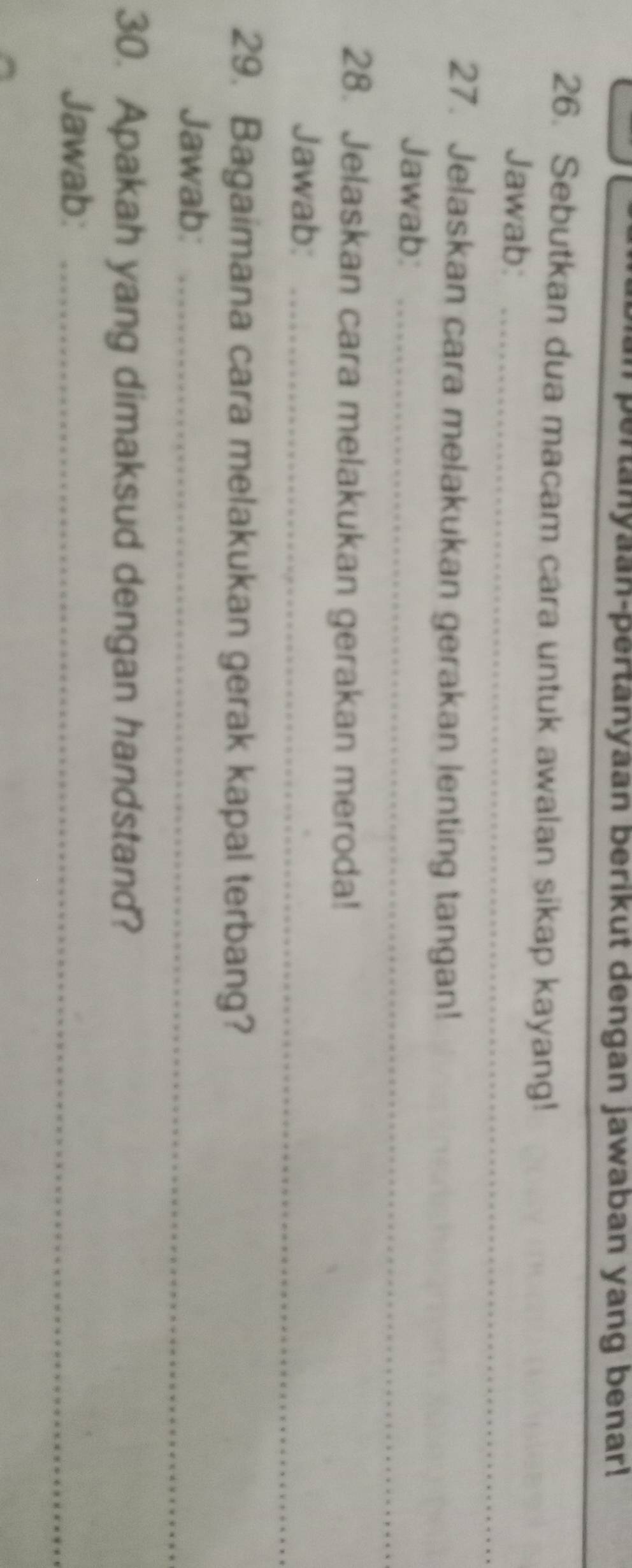 pertänyaan-pertanyaan berikut dengan jawaban yang benar! 
26. Sebutkan dua macam cara untuk awalan sikap kayang! 
Jawab:_ 
27. Jelaskan cara melakukan gerakan lenting tangan! 
Jawab:_ 
28. Jelaskan cara melakukan gerakan meroda! 
Jawab:_ 
29. Bagaimana cara melakukan gerak kapal terbang? 
Jawab:_ 
30. Apakah yang dimaksud dengan handstand? 
Jawab:_