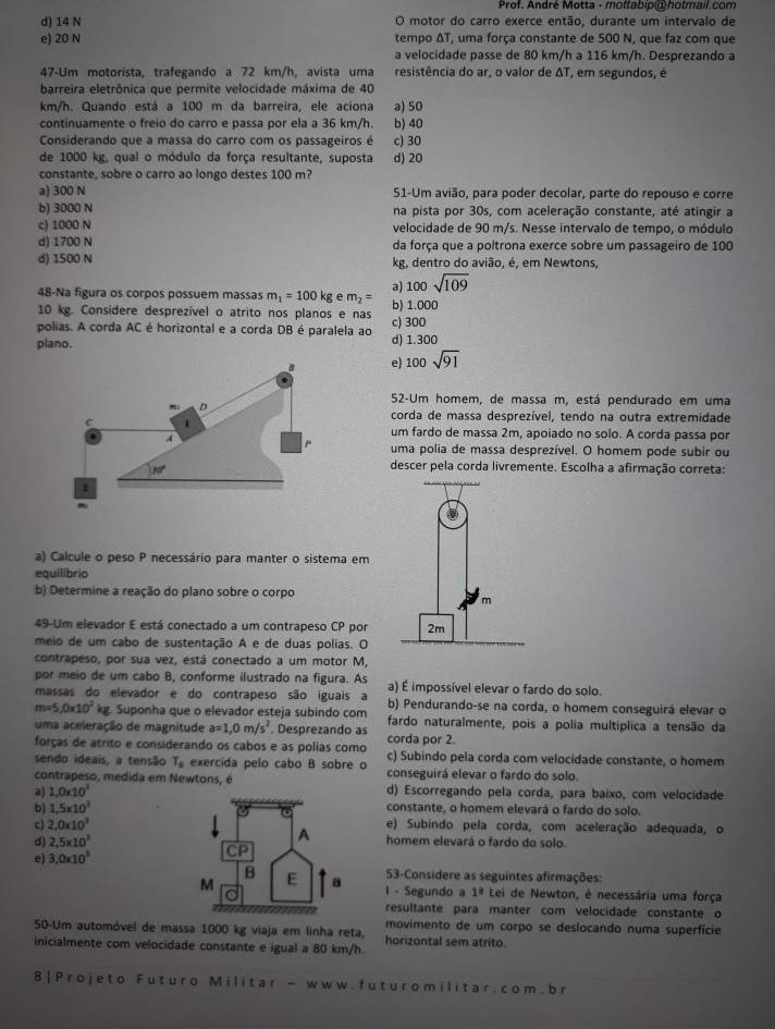 Prof. André Motta - motfabip@holmail.com
d) 14 N O motor do carro exerce então, durante um intervalo de
e) 20 N tempo ΔT, uma força constante de 500 N, que faz com que
a velocidade passe de 80 km/h a 116 km/h. Desprezando a
47-Um motorista, trafegando a 72 km/h, avista uma resistência do ar, o valor de ΔT, em segundos, é
barreira eletrônica que permite velocidade máxima de 40
km/h. Quando está a 100 m da barreira, ele aciona a) 50
continuamente o freio do carro e passa por ela a 36 km/h. b) 40
Considerando que a massa do carro com os passageiros é c) 30
de 1000 kg, qual o módulo da força resultante, suposta d) 20
constante, sobre o carro ao longo destes 100 m?
a) 300 N 51-Um avião, para poder decolar, parte do repouso e corre
b) 3000 N na pista por 30s, com aceleração constante, até atingir a
c) 1000 N velocidade de 90 m/s. Nesse intervalo de tempo, o módulo
d) 1700 N da força que a poltrona exerce sobre um passageiro de 100
d) 1500 N kg, dentro do avião, é, em Newtons,
a) 100sqrt(109)
48-Na figura os corpos possuem massas m_1=100kg e m_2=
10 kg. Considere desprezível o atrito nos planos e nas b) 1.000
polias. A corda AC é horizontal e a corda DB é paralela ao c) 300 d) 1.300
plano.
e) 100sqrt(91)
52-Um homem, de massa m, está pendurado em uma
corda de massa desprezível, tendo na outra extremidade
um fardo de massa 2m, apoiado no solo. A corda passa por
uma polia de massa desprezível. O homem pode subir ou
descer pela corda livremente. Escolha a afirmação correta:
a) Calcule o peso P necessário para manter o sistema em
equilibrio
b) Determine a reação do plano sobre o corpo
49-Um elevador E está conectado a um contrapeso CP por
meio de um cabo de sustentação A e de duas polias. O
contrapeso, por sua vez, está conectado a um motor M,
por meio de um cabo B, conforme ilustrado na figura. As a) É impossível elevar o fardo do solo.
massas do elevador e do contrapeso são iguais a b) Pendurando-se na corda, o homem conseguirá elevar o
m=5,0* 10^2kg Suponha que o elevador esteja subindo com fardo naturalmente, pois a polia multíplica a tensão da
uma aceleração de magnitude a=1,0m/s^2. Desprezando as
forças de atrito e considerando os cabos e as polias como corda por 2. c) Subindo pela corda com velocidade constante, o homem
sendo ideais, a tensão T_8 exercida pelo cabo B sobre o conseguirá elevar o fardo do solo.
contrapeso, medida em Newtons, é
a) 1.0* 10^3 d) Escorregando pela corda, para baixo, com velocidade
b] 1.5* 10^3 constante, o homem elevará o fardo do solo.
c) 2,0* 10^3 e) Subindo pela corda, com aceleração adequada, o
d) 2,5* 10^3 homem elevará o fardo do solo.
e) 3.0* 10^8
53-Considere as seguintes afirmações:
I - Segundo a 1ª Lei de Newton, é necessária uma força
resultante para manter com velocidade constante o
movimento de um corpo se deslocando numa superfície
50-Um automóvel de massa 1000 kg viaja em linha reta, horizontal sem atrito.
inicialmente com velocidade constante e igual a 80 km/h.
8|Projeto Futuro Militar - www. futuromilitar.com.br