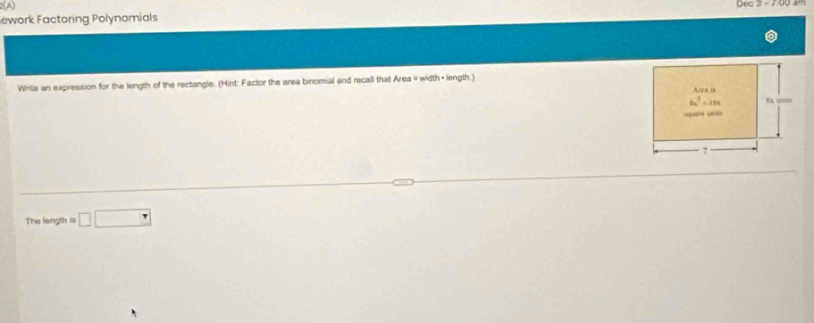 ework Factoring Polynomials Dec 3 - 7 00 âm
Writa an expression for the length of the rectangle. (Hint: Factor the area binomial and recall that Area = width + length.)
The length is □ □