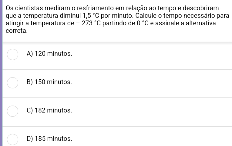 Os cientistas mediram o resfriamento em relação ao tempo e descobriram
que a temperatura diminui 1,5°C por minuto. Calcule o tempo necessário para
atingir a temperatura de -273°C partindo de 0°C e assinale a alternativa
correta.
A) 120 minutos.
B) 150 minutos.
C) 182 minutos.
D) 185 minutos.