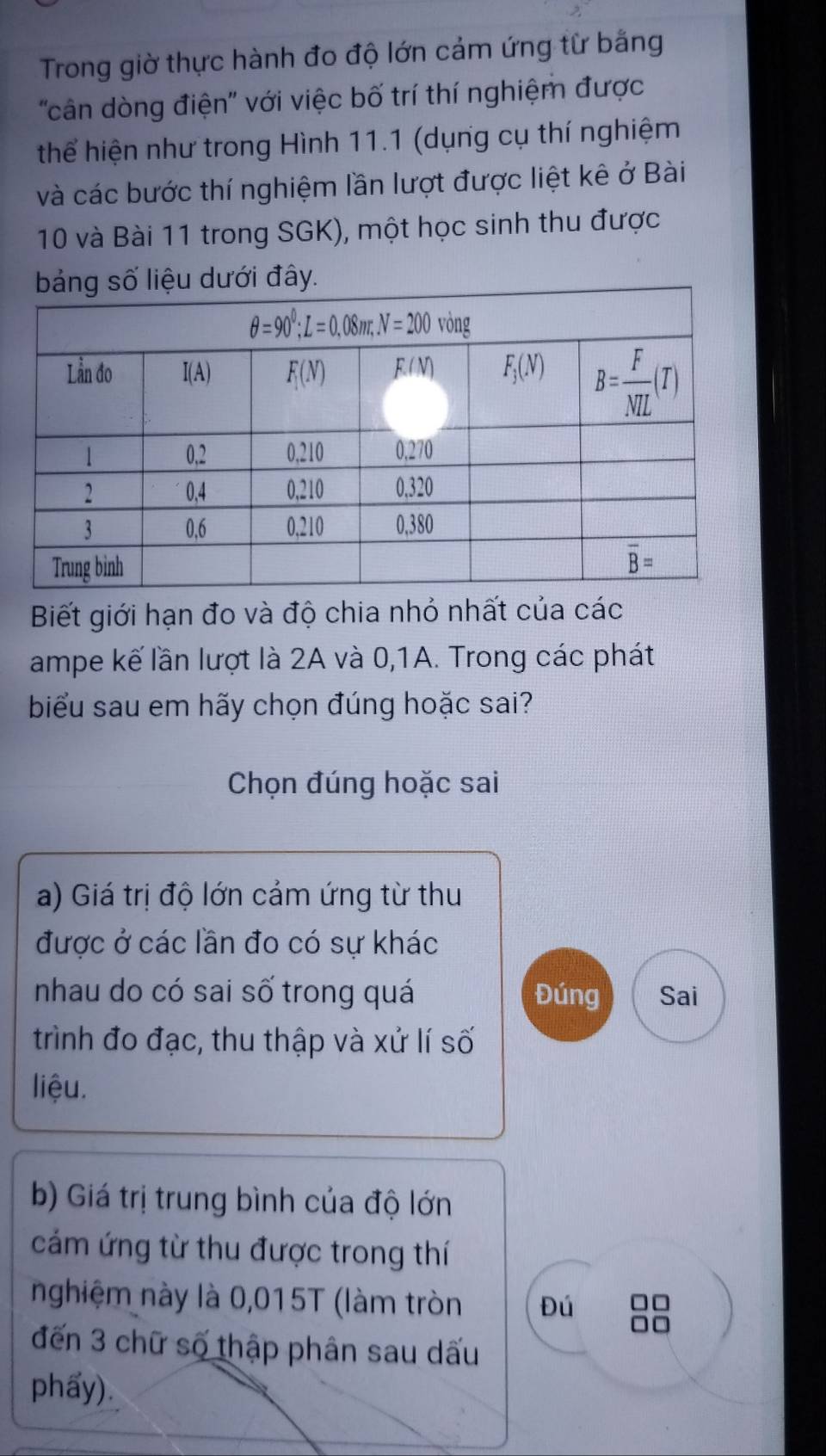 Trong giờ thực hành đo độ lớn cảm ứng từ bằng
''cân dòng điện'' với việc bố trí thí nghiệm được
thể hiện như trong Hình 11.1 (dụng cụ thí nghiệm
và các bước thí nghiệm lần lượt được liệt kê ở Bài
10 và Bài 11 trong SGK), một học sinh thu được
Biết giới hạn đo và độ chia nhỏ nhất của các
ampe kế lần lượt là 2A và 0,1A. Trong các phát
biểu sau em hãy chọn đúng hoặc sai?
Chọn đúng hoặc sai
a) Giá trị độ lớn cảm ứng từ thu
được ở các lần đo có sự khác
nhau do có sai số trong quá Đúng Sai
trình đo đạc, thu thập và xử lí số
liệu.
b) Giá trị trung bình của độ lớn
cám ứng từ thu được trong thí
nghiệm này là 0,015T (làm tròn Đú
đến 3 chữ số thập phân sau dấu
phẩy).