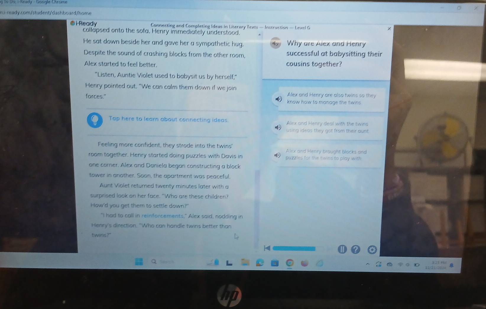 To Do, i-Keady - Google Chrome 
n.a-ready.com/student/dashboard/home 
i-Ready Connecting and Completing Ideas in Literary Texts — Instruction — Level G 
collapsed onto the sofa. Henry immediately understood. 
He sat down beside her and gave her a sympathetic hug. Why are Alex and Henry 
Despite the sound of crashing blocks from the other room, successful at babysitting their 
Alex started to feel better. cousins together? 
“Listen, Auntie Violet used to babysit us by herself,” 
Henry pointed out. “We can calm them down if we join 
Alex and Henry are also twins so they 
forces." know how to manage the twins 
. Tap here to learn about connecting ideas. Alex and Henry deal with the twins 
using ideas they got from their aunt. 
Feeling more confident, they strode into the twins' 
Alex and Henry brought blocks and 
room together. Henry started doing puzzles with Davis in puzzles for the twins to play with 
one corner. Alex and Daniela began constructing a block 
tower in another. Soon, the apartment was peaceful. 
Aunt Violet returned twenty minutes later with a 
surprised look on her face. “Who are these children? 
How'd you get them to settle down?" 
"I had to call in reinforcements," Alex said, nodding in 
Henry's direction. "Who can handle twins better than 
twins?" 
a Seaich 
15/21/261