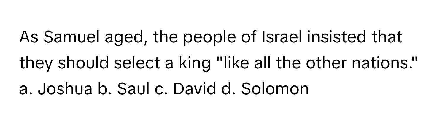 As Samuel aged, the people of Israel insisted that they should select a king "like all the other nations."

a. Joshua b. Saul c. David d. Solomon