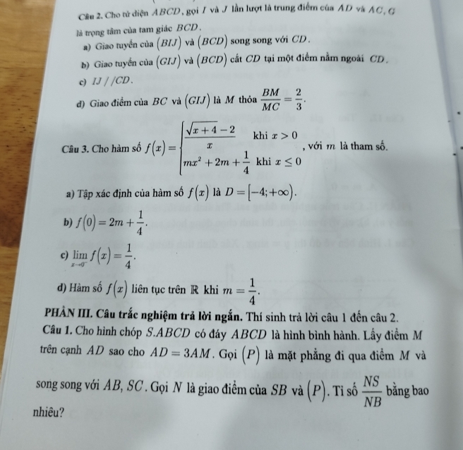 Cho tử diện ABCD, gọi I và J lần lượt là trung điểm của AD và AC, G
là trọng tâm của tam giác BCD.
a) Giao tuyến của (RI J) và (BCD) song song với CD.
b) Giao tuyển của (GIJ) và (BCD) cắt CD tại một điểm nằm ngoài CD .
c) IJ//CD.
đ) Giao điểm của BC và (GIJ) là M thỏa  BM/MC = 2/3 . 
Câu 3. Cho hàm số f(x)=beginarrayl  (sqrt(x+4)-2)/x khix>0 mx^2+2m+ 1/4 khix≤ 0endarray. , với m là tham số.
a) Tập xác định của hàm số f(x) là D=[-4;+∈fty ). 
b) f(0)=2m+ 1/4 . 
c) limlimits _xto 0^-f(x)= 1/4 . 
d) Hàm số f(x) liên tục trên R khi m= 1/4 . 
PHÀN III. Câu trắc nghiệm trả lời ngắn. Thí sinh trả lời câu 1 đến câu 2.
Câu 1. Cho hình chóp S. ABCD có đáy ABCD là hình bình hành. Lấy điểm M
trên cạnh AD sao cho AD=3AM T. Gọi (P) là mặt phẳng đi qua điểm M và
song song với AB, SC. Gọi N là giao điểm của SB và (P). Tỉ số  NS/NB  bằng bao
nhiêu?