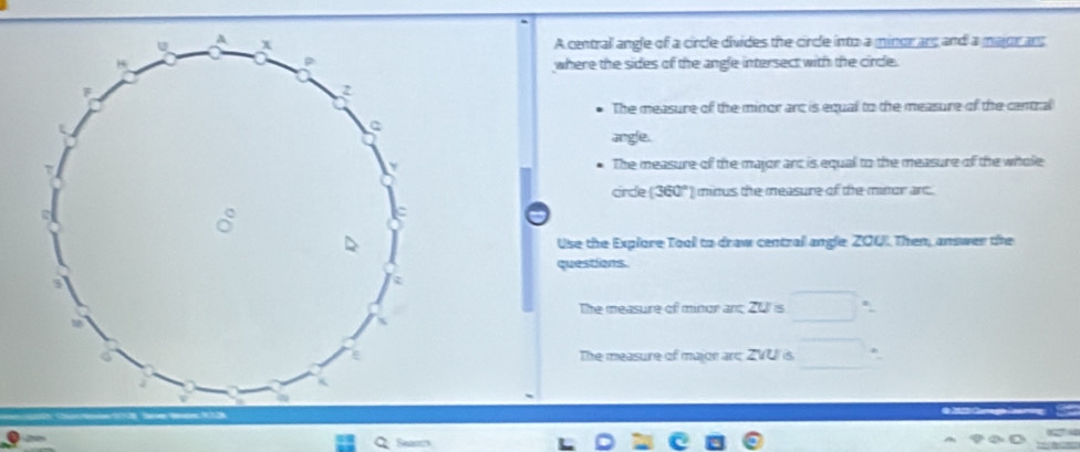 A centrall angle of a circle divides the circle into a minor ans and a major ans 
where the sides of the angle intersect with the circle. 
The measure of the minor arc is equal to the measure of the central 
angle. 
The measure of the major arc is equal to the measure of the whtole 
cirdle (360°) minus the measure of the minor arc. 
Use the Explore Tool to draw central angle Z001. Then, answer the 
questions. 
The measure of minor and 20 ' is 
The measure of major are ZVU is