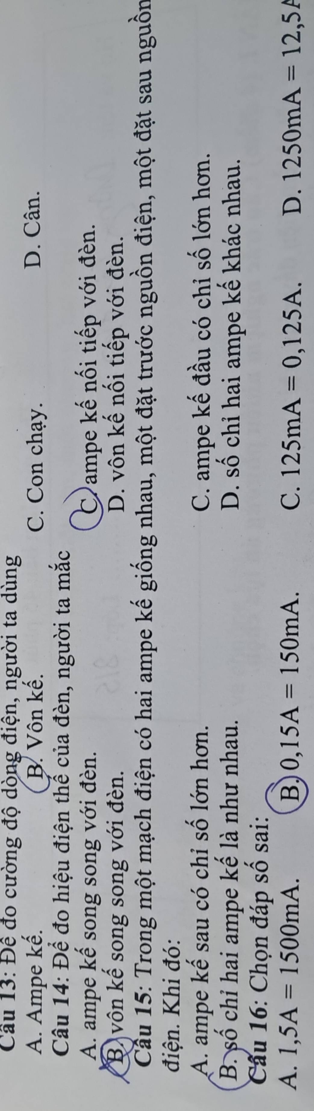 Cầu 13: Đề đo cường độ dòng điện, người ta dùng
A. Ampe kế. B. Vôn kế. C. Con chạy. D. Cân.
Câu 14: Để đo hiệu điện thể của đèn, người ta mắc
A. ampe kế song song với đèn. Campe kế nối tiếp với đèn.
B vôn kể song song với đèn. D. vôn kế nổi tiếp với đèn.
Cầu 15: Trong một mạch điện có hai ampe kế giống nhau, một đặt trước nguồn điện, một đặt sau nguồn
điện. Khi đó:
A. ampe kế sau có chỉ số lớn hơn. C. ampe kế đầu có chỉ số lớn hơn.
B. số chỉ hai ampe kế là như nhau. D. số chỉ hai ampe kế khác nhau.
Câu 16: Chọn đáp số sai:
A. 1,5A=1500mA. B 0,15A=150mA. C. 125mA=0,125A. D. 1250mA=12,5A