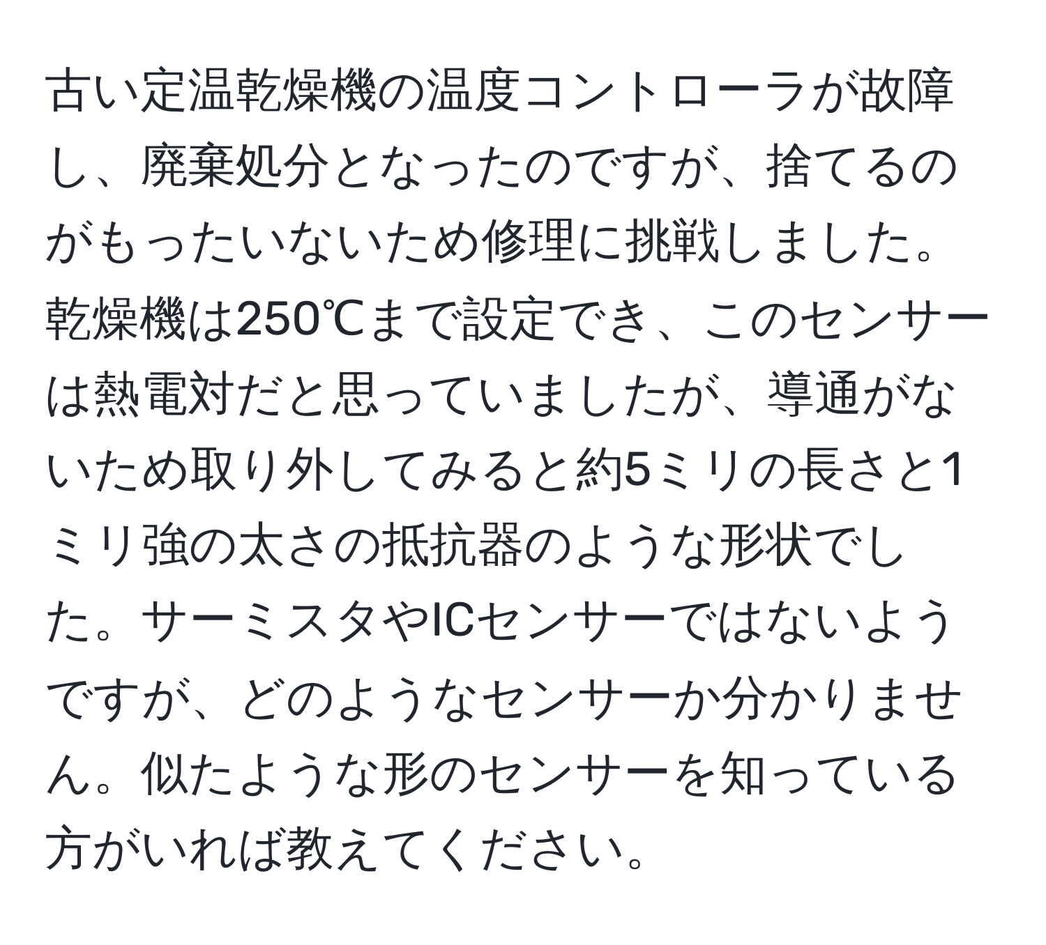 古い定温乾燥機の温度コントローラが故障し、廃棄処分となったのですが、捨てるのがもったいないため修理に挑戦しました。乾燥機は250℃まで設定でき、このセンサーは熱電対だと思っていましたが、導通がないため取り外してみると約5ミリの長さと1ミリ強の太さの抵抗器のような形状でした。サーミスタやICセンサーではないようですが、どのようなセンサーか分かりません。似たような形のセンサーを知っている方がいれば教えてください。