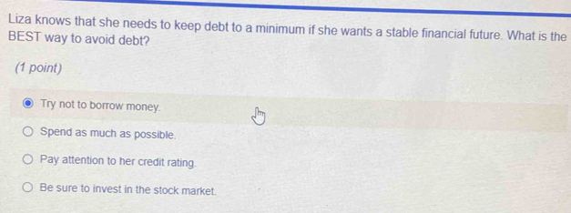 Liza knows that she needs to keep debt to a minimum if she wants a stable financial future. What is the
BEST way to avoid debt?
(1 point)
Try not to borrow money.
Spend as much as possible.
Pay attention to her credit rating.
Be sure to invest in the stock market.