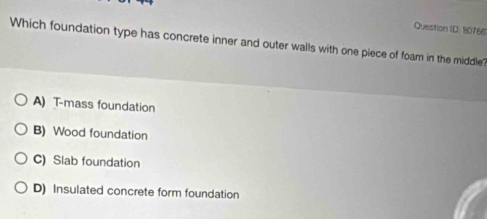 Question ID: 80766
Which foundation type has concrete inner and outer walls with one piece of foam in the middle?
A) T-mass foundation
B) Wood foundation
C) Slab foundation
D) Insulated concrete form foundation